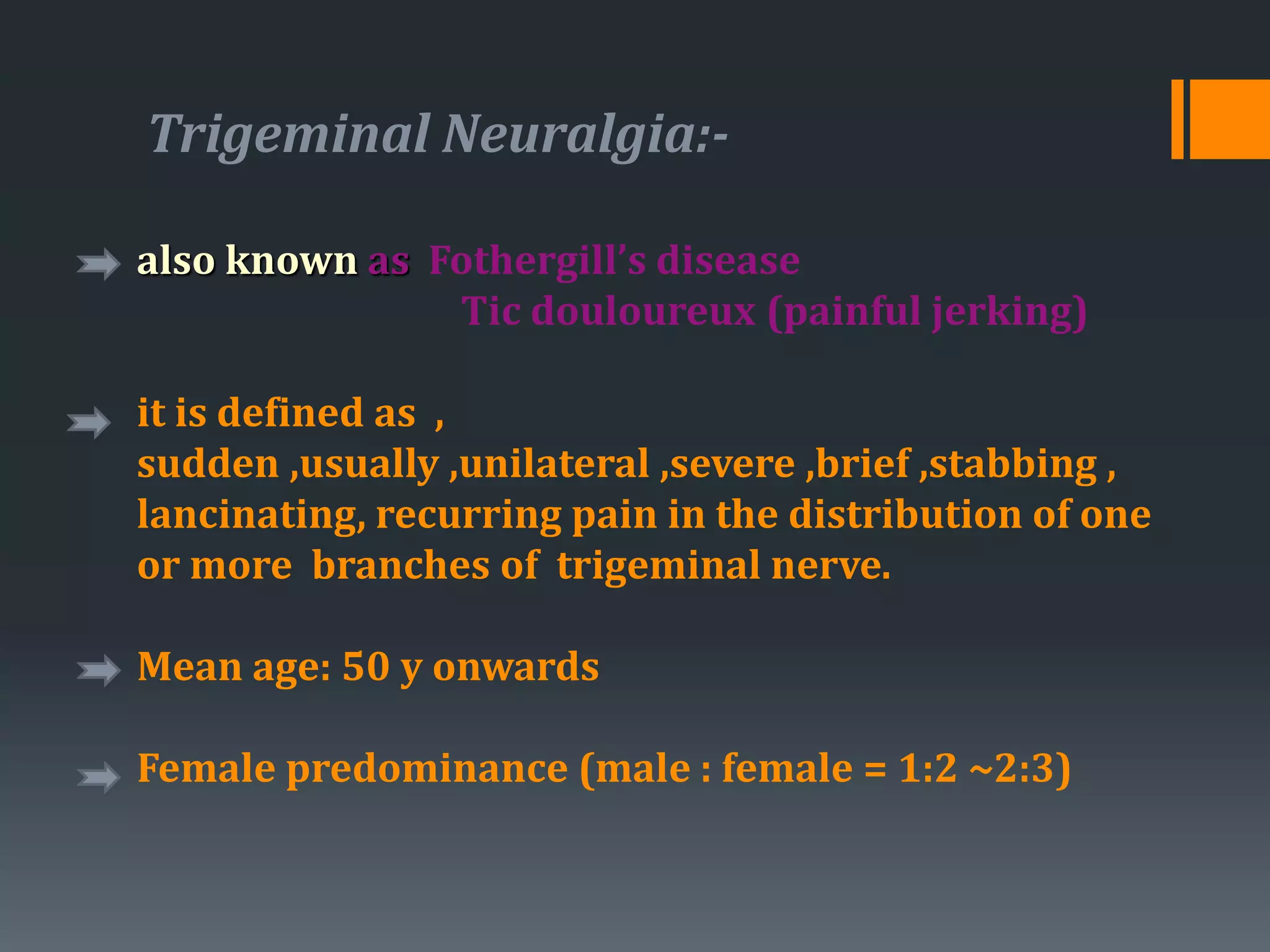 Trigeminal Neuralgia:-
also known as Fothergill’s disease
Tic douloureux (painful jerking)
it is defined as ,
sudden ,usually ,unilateral ,severe ,brief ,stabbing ,
lancinating, recurring pain in the distribution of one
or more branches of trigeminal nerve.
Mean age: 50 y onwards
Female predominance (male : female = 1:2 ~2:3)
 
