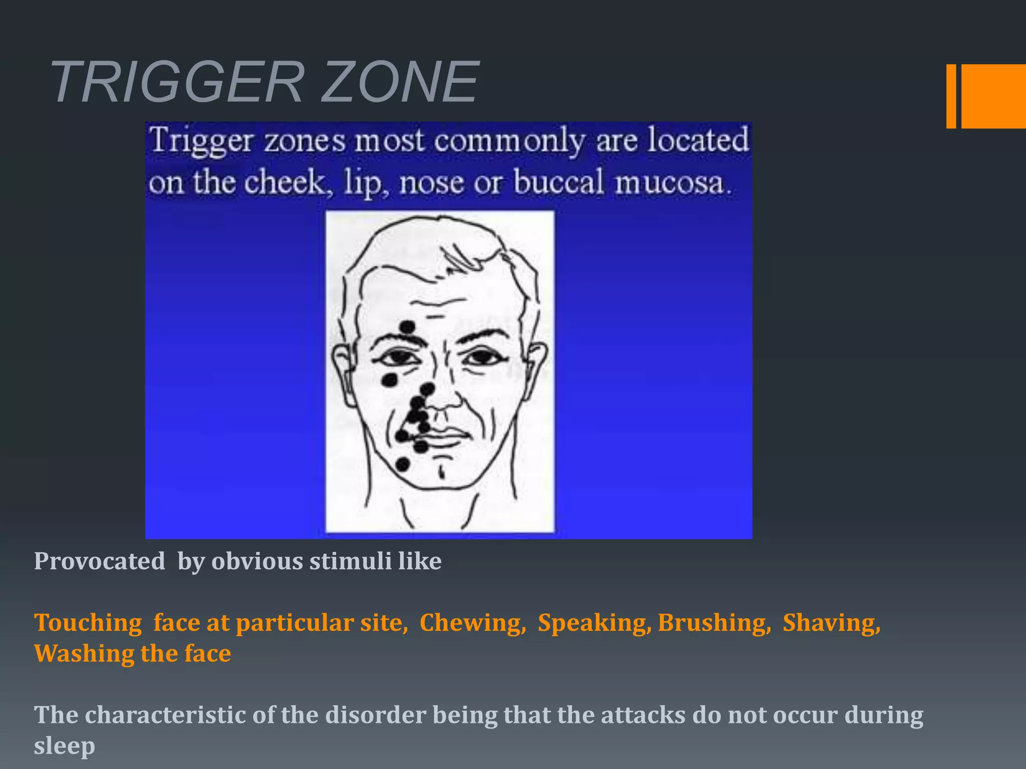 TRIGGER ZONE
Provocated by obvious stimuli like
Touching face at particular site, Chewing, Speaking, Brushing, Shaving,
Washing the face
The characteristic of the disorder being that the attacks do not occur during
sleep
 