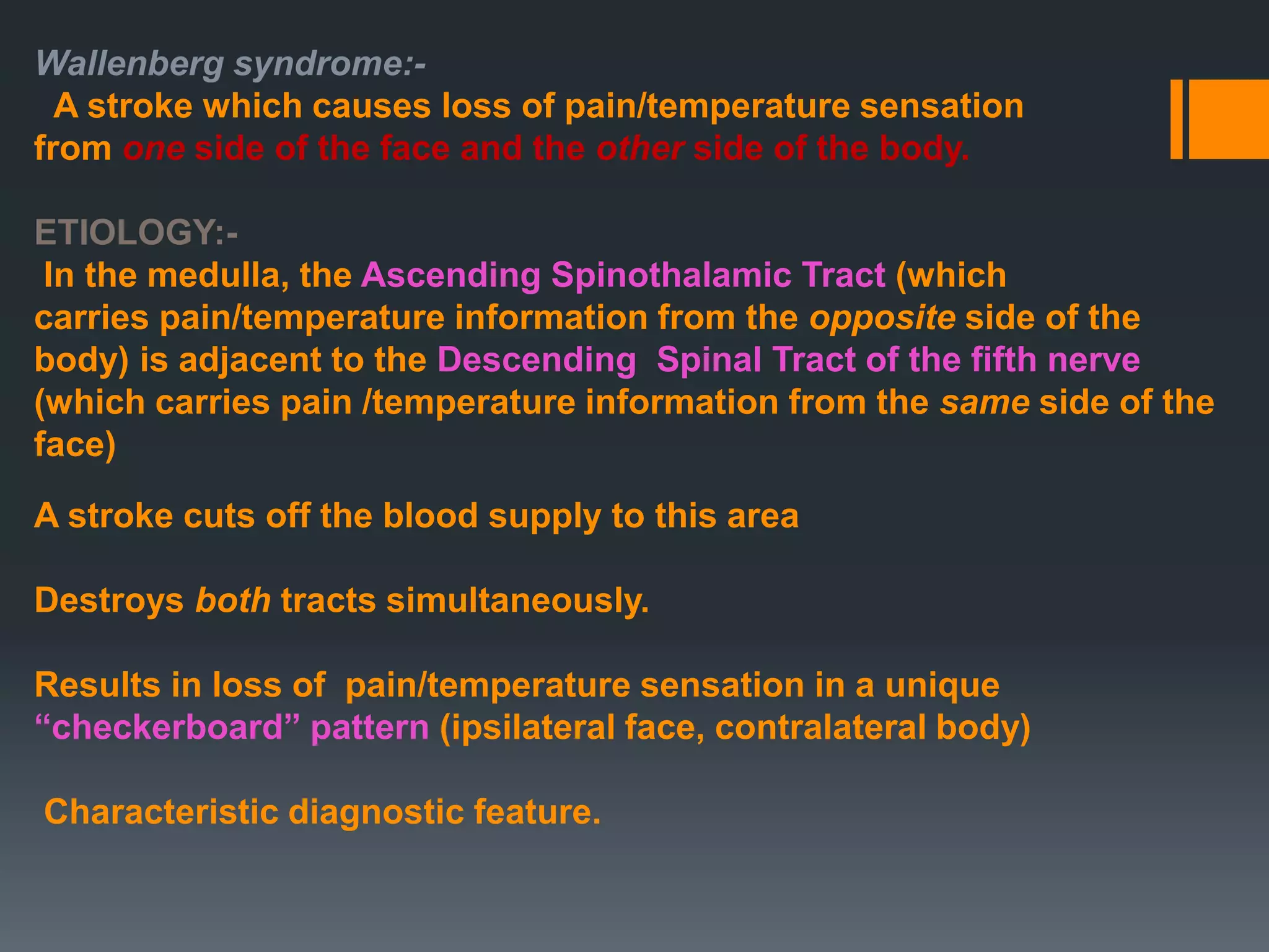 Wallenberg syndrome:-
A stroke which causes loss of pain/temperature sensation
from one side of the face and the other side of the body.
ETIOLOGY:-
In the medulla, the Ascending Spinothalamic Tract (which
carries pain/temperature information from the opposite side of the
body) is adjacent to the Descending Spinal Tract of the fifth nerve
(which carries pain /temperature information from the same side of the
face)
A stroke cuts off the blood supply to this area
Destroys both tracts simultaneously.
Results in loss of pain/temperature sensation in a unique
“checkerboard” pattern (ipsilateral face, contralateral body)
Characteristic diagnostic feature.
 