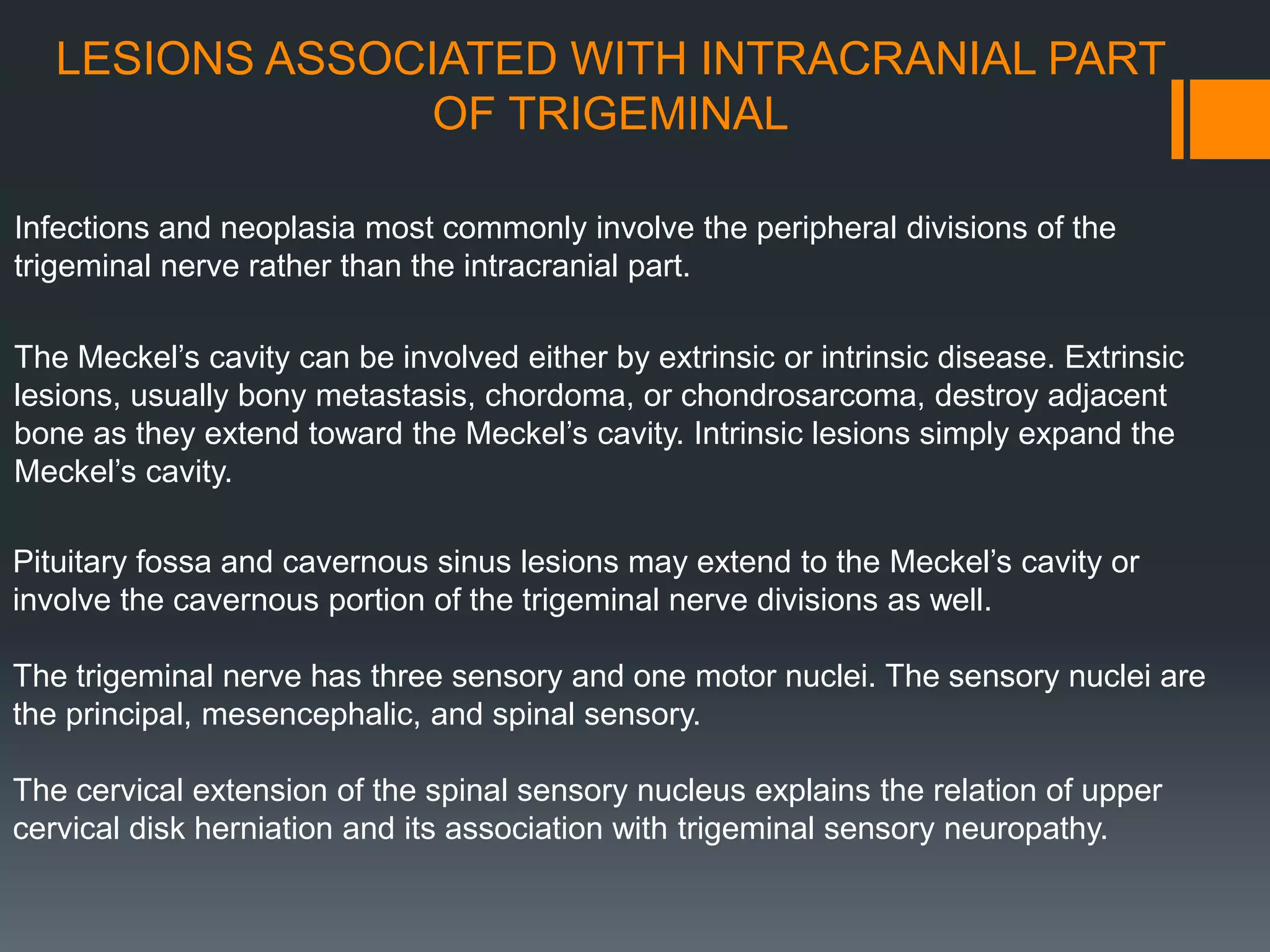 LESIONS ASSOCIATED WITH INTRACRANIAL PART
OF TRIGEMINAL
Infections and neoplasia most commonly involve the peripheral divisions of the
trigeminal nerve rather than the intracranial part.
The Meckel’s cavity can be involved either by extrinsic or intrinsic disease. Extrinsic
lesions, usually bony metastasis, chordoma, or chondrosarcoma, destroy adjacent
bone as they extend toward the Meckel’s cavity. Intrinsic lesions simply expand the
Meckel’s cavity.
Pituitary fossa and cavernous sinus lesions may extend to the Meckel’s cavity or
involve the cavernous portion of the trigeminal nerve divisions as well.
The trigeminal nerve has three sensory and one motor nuclei. The sensory nuclei are
the principal, mesencephalic, and spinal sensory.
The cervical extension of the spinal sensory nucleus explains the relation of upper
cervical disk herniation and its association with trigeminal sensory neuropathy.
 