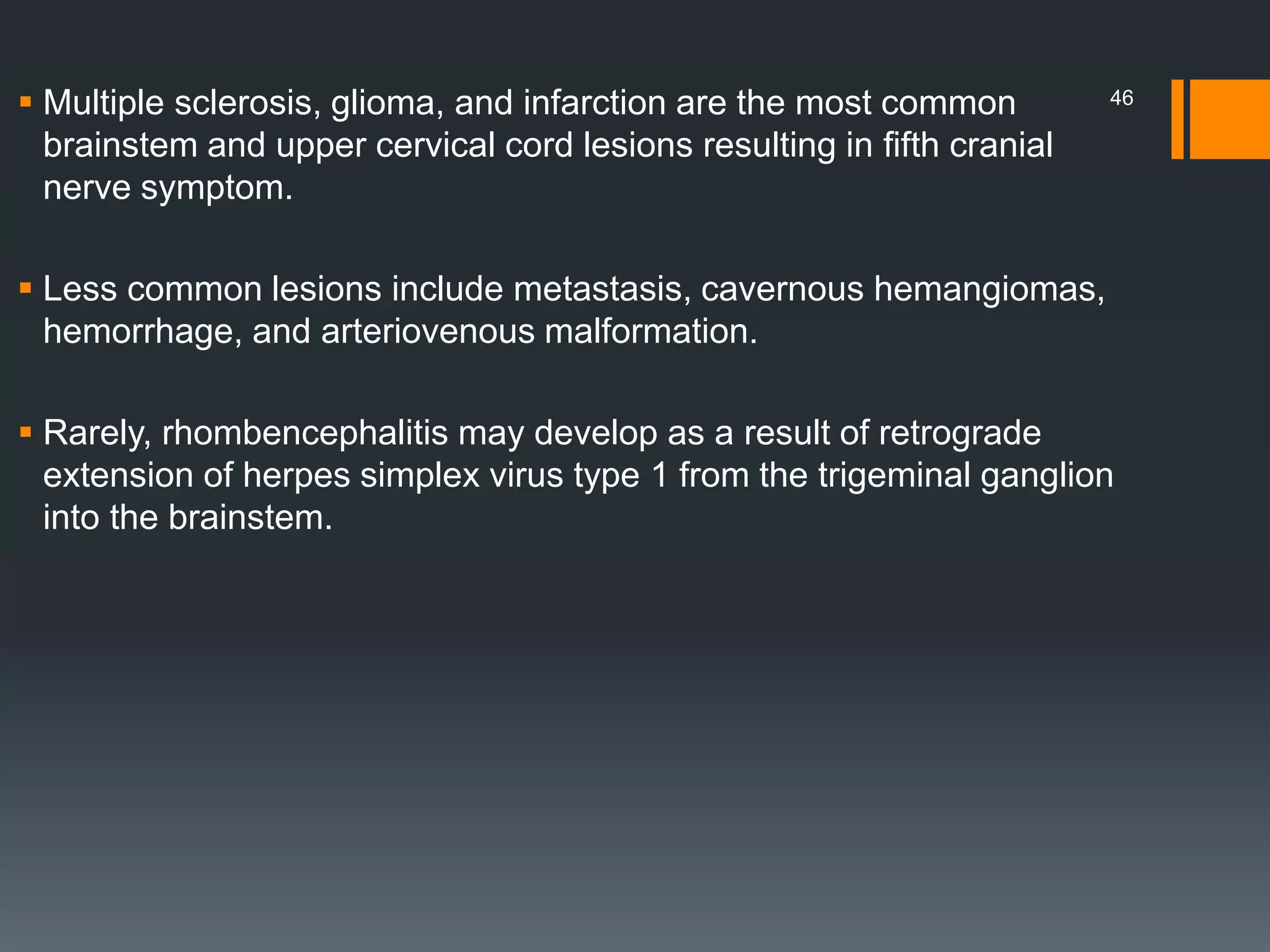  Multiple sclerosis, glioma, and infarction are the most common
brainstem and upper cervical cord lesions resulting in fifth cranial
nerve symptom.
 Less common lesions include metastasis, cavernous hemangiomas,
hemorrhage, and arteriovenous malformation.
 Rarely, rhombencephalitis may develop as a result of retrograde
extension of herpes simplex virus type 1 from the trigeminal ganglion
into the brainstem.
46
 