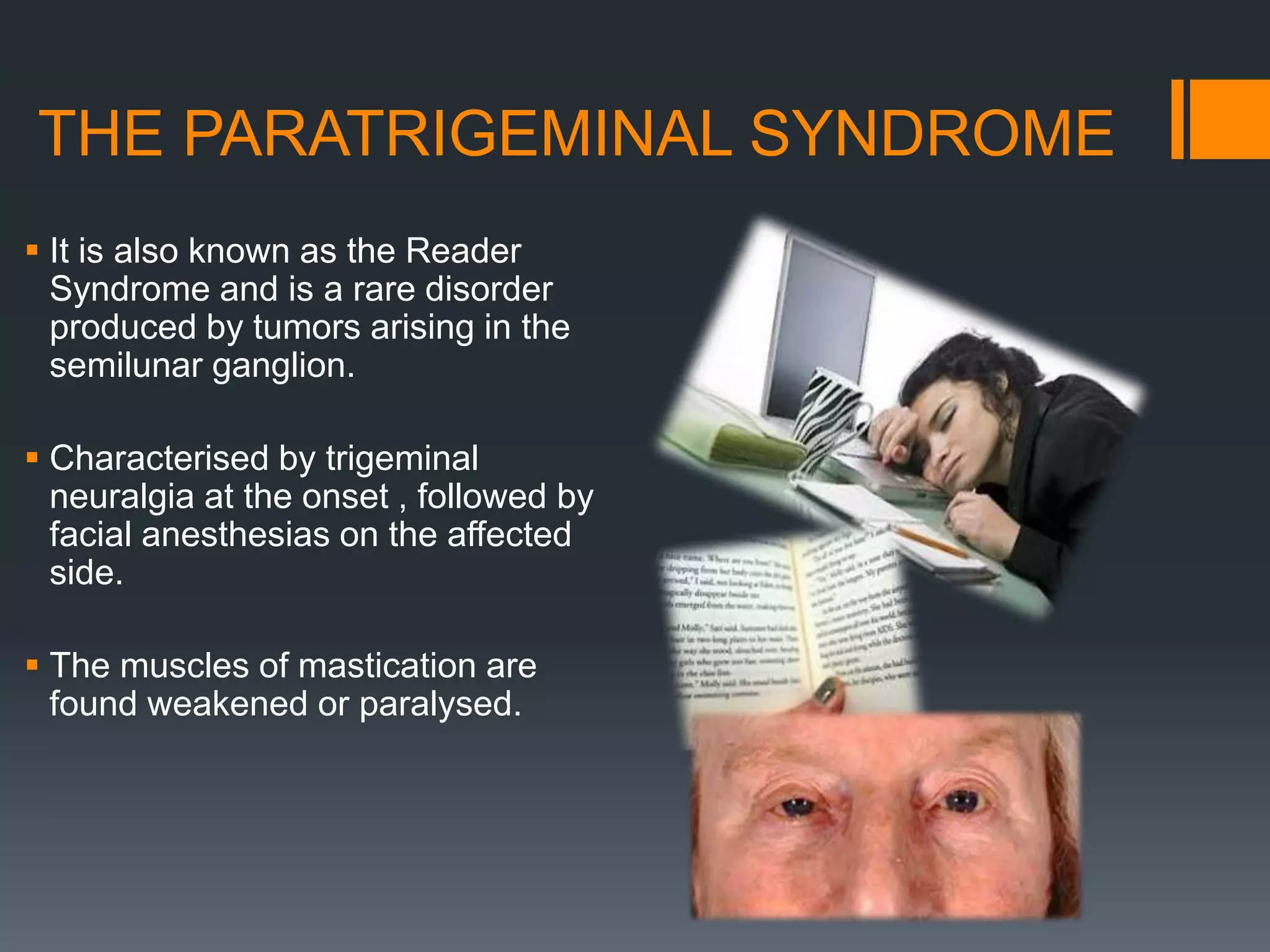 THE PARATRIGEMINAL SYNDROME
 It is also known as the Reader
Syndrome and is a rare disorder
produced by tumors arising in the
semilunar ganglion.
 Characterised by trigeminal
neuralgia at the onset , followed by
facial anesthesias on the affected
side.
 The muscles of mastication are
found weakened or paralysed.
 