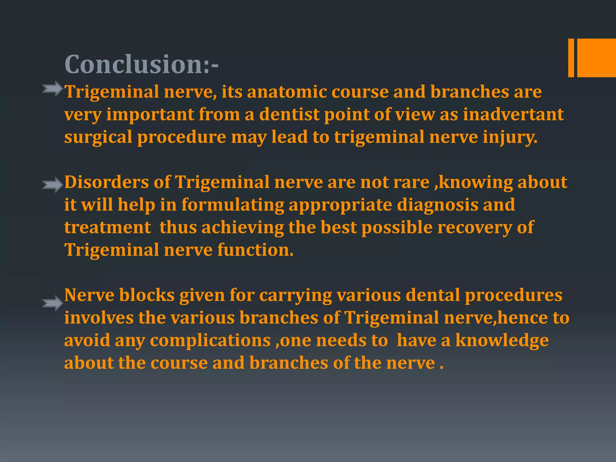 Conclusion:-
Trigeminal nerve, its anatomic course and branches are
very important from a dentist point of view as inadvertant
surgical procedure may lead to trigeminal nerve injury.
Disorders of Trigeminal nerve are not rare ,knowing about
it will help in formulating appropriate diagnosis and
treatment thus achieving the best possible recovery of
Trigeminal nerve function.
Nerve blocks given for carrying various dental procedures
involves the various branches of Trigeminal nerve,hence to
avoid any complications ,one needs to have a knowledge
about the course and branches of the nerve .
 