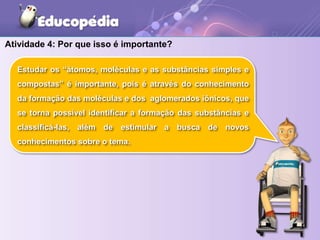 Atividade 4: Por que isso é importante?
Estudar os “átomos, moléculas e as substâncias simples e
compostas” é importante, pois é através do conhecimento
da formação das moléculas e dos aglomerados iônicos, que
se torna possível identificar a formação das substâncias e
classificá-las, além de estimular a busca de novos
conhecimentos sobre o tema.
 