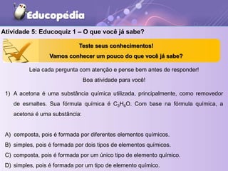 Atividade 5: Educoquiz 1 – O que você já sabe?
1) A acetona é uma substância química utilizada, principalmente, como removedor
de esmaltes. Sua fórmula química é C3H6O. Com base na fórmula química, a
acetona é uma substância:
A) composta, pois é formada por diferentes elementos químicos.
B) simples, pois é formada por dois tipos de elementos químicos.
C) composta, pois é formada por um único tipo de elemento químico.
D) simples, pois é formada por um tipo de elemento químico.
Leia cada pergunta com atenção e pense bem antes de responder!
Boa atividade para você!
Teste seus conhecimentos!
Vamos conhecer um pouco do que você já sabe?
 