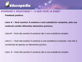 ATIVIDADE 5: EDUCOQUIZ 1 – O QUE VOCÊ JÁ SABE?
Feedback positivo:
Letra A – Você acertou! A acetona é uma substância composta, pois sua
molécula contém diferentes elementos químicos.
Letra B – Você não acertou! A acetona não é uma substância simples.
Letra C – Você não acertou! A acetona é uma substância composta, mas não é
constituída de apenas um elementos químico.
Letra D - Você não acertou! A acetona não é uma substância simples.
 