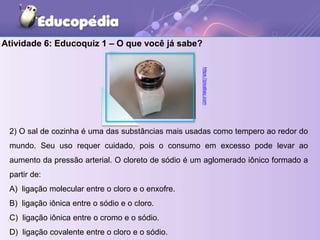 2) O sal de cozinha é uma das substâncias mais usadas como tempero ao redor do
mundo. Seu uso requer cuidado, pois o consumo em excesso pode levar ao
aumento da pressão arterial. O cloreto de sódio é um aglomerado iônico formado a
partir de:
A) ligação molecular entre o cloro e o enxofre.
B) ligação iônica entre o sódio e o cloro.
C) ligação iônica entre o cromo e o sódio.
D) ligação covalente entre o cloro e o sódio.
Atividade 6: Educoquiz 1 – O que você já sabe?
https://pixabay.com
 