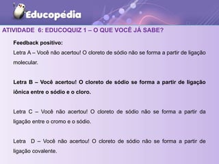 ATIVIDADE 6: EDUCOQUIZ 1 – O QUE VOCÊ JÁ SABE?
Feedback positivo:
Letra A – Você não acertou! O cloreto de sódio não se forma a partir de ligação
molecular.
Letra B – Você acertou! O cloreto de sódio se forma a partir de ligação
iônica entre o sódio e o cloro.
Letra C – Você não acertou! O cloreto de sódio não se forma a partir da
ligação entre o cromo e o sódio.
Letra D – Você não acertou! O cloreto de sódio não se forma a partir de
ligação covalente.
 