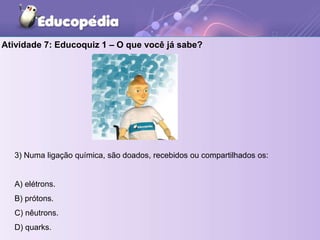 Atividade 7: Educoquiz 1 – O que você já sabe?
3) Numa ligação química, são doados, recebidos ou compartilhados os:
A) elétrons.
B) prótons.
C) nêutrons.
D) quarks.
 