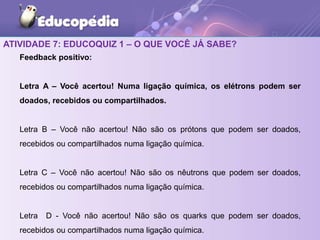 ATIVIDADE 7: EDUCOQUIZ 1 – O QUE VOCÊ JÁ SABE?
Feedback positivo:
Letra A – Você acertou! Numa ligação química, os elétrons podem ser
doados, recebidos ou compartilhados.
Letra B – Você não acertou! Não são os prótons que podem ser doados,
recebidos ou compartilhados numa ligação química.
Letra C – Você não acertou! Não são os nêutrons que podem ser doados,
recebidos ou compartilhados numa ligação química.
Letra D - Você não acertou! Não são os quarks que podem ser doados,
recebidos ou compartilhados numa ligação química.
 