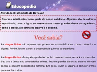 Atividade 8: Momento de Reflexão
Diversas substâncias fazem parte do nosso cotidiano. Algumas são de extrema
importância, como a água, enquanto outras trazem grandes danos ao organismo,
como o álcool, a nicotina do cigarro e a cocaína.
As drogas lícitas são aquelas que podem ser comercializadas, como o álcool e o
cigarro. Porém, levam danos e dependência química ao organismo.
As drogas ilícitas são aquelas proibidas por lei, como a cocaína, o crack e a maconha.
Seu uso e venda são considerados crimes. Trazem grandes danos ao sistema nervoso
central e causam dependência extrema. Em geral, levam o usuário a cometer crimes
para manter o vício.
Drogas
 