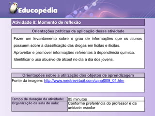 Orientações práticas de aplicação dessa atividade
Orientações sobre a utilização dos objetos de aprendizagem
Fonte da imagem: http://www.mestrevirtual.com/canal008_01.htm
Atividade 8: Momento de reflexão
Tempo de duração da atividade: 05 minutos
Organização da sala de aula: Conforme preferência do professor e da
unidade escolar
Fazer um levantamento sobre o grau de informações que os alunos
possuem sobre a classificação das drogas em lícitas e ilícitas.
Aproveitar e promover informações referentes à dependência química.
Identificar o uso abusivo de álcool no dia a dia dos jovens.
 