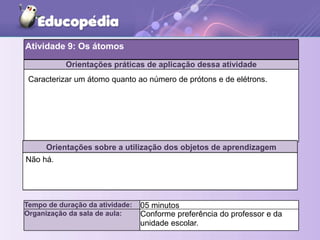 Orientações práticas de aplicação dessa atividade
Orientações sobre a utilização dos objetos de aprendizagem
Atividade 9: Os átomos
Tempo de duração da atividade: 05 minutos
Organização da sala de aula: Conforme preferência do professor e da
unidade escolar.
Não há.
Caracterizar um átomo quanto ao número de prótons e de elétrons.
 