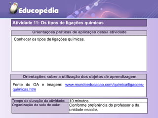 Orientações práticas de aplicação dessa atividade
Orientações sobre a utilização dos objetos de aprendizagem
Atividade 11: Os tipos de ligações químicas
Tempo de duração da atividade: 10 minutos
Organização da sala de aula: Conforme preferência do professor e da
unidade escolar.
Fonte do OA e imagem: www.mundoeducacao.com/quimica/ligacoes-
quimicas.htm
Conhecer os tipos de ligações químicas.
 