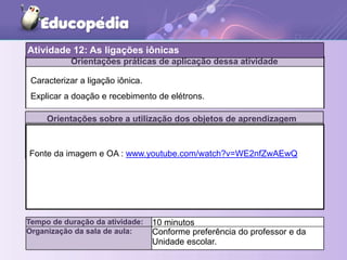 Orientações práticas de aplicação dessa atividade
Orientações sobre a utilização dos objetos de aprendizagem
Atividade 12: As ligações iônicas
Tempo de duração da atividade: 10 minutos
Organização da sala de aula: Conforme preferência do professor e da
Unidade escolar.
Caracterizar a ligação iônica.
Explicar a doação e recebimento de elétrons.
Fonte da imagem e OA : www.youtube.com/watch?v=WE2nfZwAEwQ
 