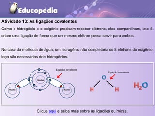 Atividade 13: As ligações covalentes
Como o hidrogênio e o oxigênio precisam receber elétrons, eles compartilham, isto é,
criam uma ligação de forma que um mesmo elétron possa servir para ambos.
No caso da molécula de água, um hidrogênio não completaria os 8 elétrons do oxigênio,
logo são necessários dois hidrogênios.
Núcleo
Núcleo
Núcleo
Ligação covalente
Ligação covalente
Clique aqui e saiba mais sobre as ligações químicas.
 