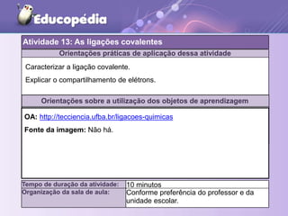 Orientações práticas de aplicação dessa atividade
Orientações sobre a utilização dos objetos de aprendizagem
Atividade 13: As ligações covalentes
Tempo de duração da atividade: 10 minutos
Organização da sala de aula: Conforme preferência do professor e da
unidade escolar.
Caracterizar a ligação covalente.
Explicar o compartilhamento de elétrons.
OA: http://tecciencia.ufba.br/ligacoes-quimicas
Fonte da imagem: Não há.
 