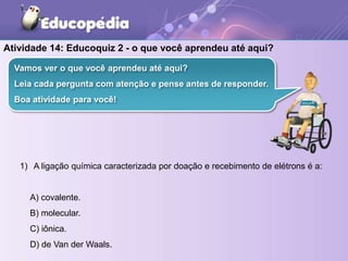 1) A ligação química caracterizada por doação e recebimento de elétrons é a:
A) covalente.
B) molecular.
C) iônica.
D) de Van der Waals.
Vamos ver o que você aprendeu até aqui?
Leia cada pergunta com atenção e pense antes de responder.
Boa atividade para você!
Atividade 14: Educoquiz 2 - o que você aprendeu até aqui?
 