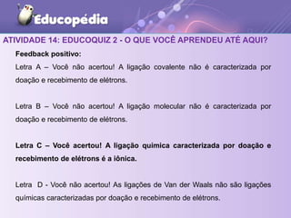 ATIVIDADE 14: EDUCOQUIZ 2 - O QUE VOCÊ APRENDEU ATÉ AQUI?
Feedback positivo:
Letra A – Você não acertou! A ligação covalente não é caracterizada por
doação e recebimento de elétrons.
Letra B – Você não acertou! A ligação molecular não é caracterizada por
doação e recebimento de elétrons.
Letra C – Você acertou! A ligação química caracterizada por doação e
recebimento de elétrons é a iônica.
Letra D - Você não acertou! As ligações de Van der Waals não são ligações
químicas caracterizadas por doação e recebimento de elétrons.
 