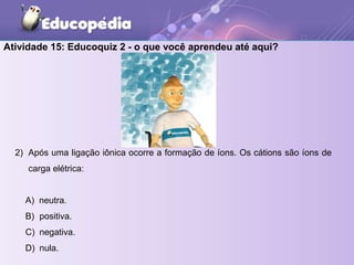 2) Após uma ligação iônica ocorre a formação de íons. Os cátions são íons de
carga elétrica:
A) neutra.
B) positiva.
C) negativa.
D) nula.
Atividade 15: Educoquiz 2 - o que você aprendeu até aqui?
 