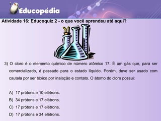 Atividade 16: Educoquiz 2 - o que você aprendeu até aqui?
3) O cloro é o elemento químico de número atômico 17. É um gás que, para ser
comercializado, é passado para o estado líquido. Porém, deve ser usado com
cautela por ser tóxico por inalação e contato. O átomo do cloro possui:
A) 17 prótons e 10 elétrons.
B) 34 prótons e 17 elétrons.
C) 17 prótons e 17 elétrons.
D) 17 prótons e 34 elétrons.
 