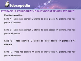 ATIVIDADE 16: EDUCOQUIZ 2 - O QUE VOCÊ APRENDEU ATÉ AQUI?
Feedback positivo:
Letra A – Você não acertou! O átomo do cloro possui 17 prótons, mas não
possui 10 elétrons.
Letra B – Você não acertou! O átomo do cloro possui 17 elétrons, mas não
possui 34 prótons.
Letra C – Você acertou! O átomo do cloro possui 17 prótons e 17
elétrons.
Letra D - Você não acertou! O átomo do cloro possui 17 prótons, mas não
possui 34 elétrons.
 