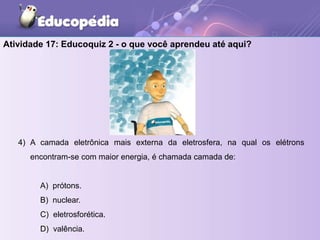4) A camada eletrônica mais externa da eletrosfera, na qual os elétrons
encontram-se com maior energia, é chamada camada de:
A) prótons.
B) nuclear.
C) eletrosforética.
D) valência.
Atividade 17: Educoquiz 2 - o que você aprendeu até aqui?
 