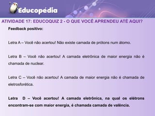 ATIVIDADE 17: EDUCOQUIZ 2 - O QUE VOCÊ APRENDEU ATÉ AQUI?
Feedback positivo:
Letra A – Você não acertou! Não existe camada de prótons num átomo.
Letra B – Você não acertou! A camada eletrônica de maior energia não é
chamada de nuclear.
Letra C – Você não acertou! A camada de maior energia não é chamada de
eletrosforética.
Letra D – Você acertou! A camada eletrônica, na qual os elétrons
encontram-se com maior energia, é chamada camada de valência.
 