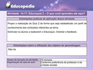 Orientações práticas de aplicação dessa atividade
Propor a realização do Quiz 2 de forma que seja estabelecido um perfil de
conhecimento dos conteúdos referentes ao tema.
Estimular os alunos a realizarem o Educoquiz. Orientar o feedback.
Orientações sobre a utilização dos objetos de aprendizagem
Atividade 14-17: Educoquiz 2 – O que você aprendeu até aqui?
Tempo de duração da atividade: 15 minutos
Organização da sala de aula: Conforme preferência do professor e da
unidade escolar.
Não há.
 