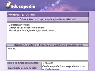 Atividade 18: Os íons
Tempo de duração da atividade: 10 minutos
Organização da sala de aula:
Caracterizar um íon.
Diferenciar os cátions e os ânions.
Identificar a formação do aglomerado iônico.
Orientações sobre a utilização dos objetos de aprendizagem
Não há.
Orientações práticas de aplicação dessa atividade
Conforme preferência do professor e da
unidade escolar.
 