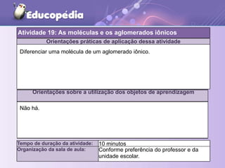 Orientações práticas de aplicação dessa atividade
Orientações sobre a utilização dos objetos de aprendizagem
Tempo de duração da atividade: 10 minutos
Organização da sala de aula: Conforme preferência do professor e da
unidade escolar.
Diferenciar uma molécula de um aglomerado iônico.
Não há.
Atividade 19: As moléculas e os aglomerados iônicos
 