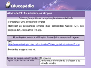 Orientações práticas de aplicação dessa atividade
Orientações sobre a utilização dos objetos de aprendizagem
Tempo de duração da atividade: 10 minutos
Organização da sala de aula: Conforme preferência do professor e da
unidade escolar.
Caracterizar uma substância simples
Identificar as substâncias simples mais conhecidas: Ozônio (O3), gás
oxigênio (O2), hidrogênio (H), etc.
OA:
http://www.sobiologia.com.br/conteudos/Oitava_quimica/materia10.php
Fonte das imagens: Não há.
Atividade 21: As substâncias simples
 