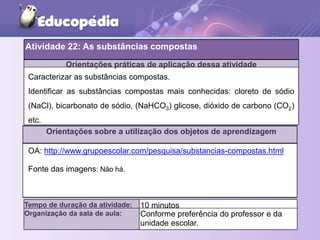 Orientações práticas de aplicação dessa atividade
Orientações sobre a utilização dos objetos de aprendizagem
Tempo de duração da atividade: 10 minutos
Organização da sala de aula: Conforme preferência do professor e da
unidade escolar.
Caracterizar as substâncias compostas.
Identificar as substâncias compostas mais conhecidas: cloreto de sódio
(NaCl), bicarbonato de sódio, (NaHCO3) glicose, dióxido de carbono (CO2)
etc.
OA: http://www.grupoescolar.com/pesquisa/substancias-compostas.html
Fonte das imagens: Não há.
Atividade 22: As substâncias compostas
 