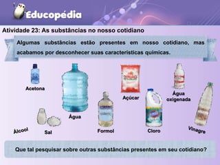 Atividade 23: As substâncias no nosso cotidiano
Algumas substâncias estão presentes em nosso cotidiano, mas
acabamos por desconhecer suas características químicas.
Que tal pesquisar sobre outras substâncias presentes em seu cotidiano?
Cloro
Formol
Acetona
Sal
Açúcar
Água
Água
oxigenada
 