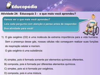 Atividade 24: Educoquiz 3 - o que mais você aprendeu?
1) O gás oxigênio (O2) é uma molécula de extrema importância para a vida humana.
Sem a presença desse gás, nossas células não conseguem realizar suas funções
de respiração celular e morrem.
O gás oxigênio é uma substância:
A) simples, pois é formada somente por elementos químicos diferentes.
B) composta, pois é formada por diferentes elementos químicos.
C) simples, pois só é formada por oxigênios.
D) composta, pois é uma mistura.
Vamos ver o que mais você aprendeu?
Leia cada pergunta com atenção e pense antes de responder.
Boa atividade para você!
 