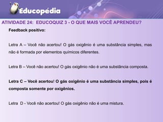 ATIVIDADE 24: EDUCOQUIZ 3 - O QUE MAIS VOCÊ APRENDEU?
Feedback positivo:
Letra A – Você não acertou! O gás oxigênio é uma substância simples, mas
não é formada por elementos químicos diferentes.
Letra B – Você não acertou! O gás oxigênio não é uma substância composta.
Letra C – Você acertou! O gás oxigênio é uma substância simples, pois é
composta somente por oxigênios.
Letra D - Você não acertou! O gás oxigênio não é uma mistura.
 