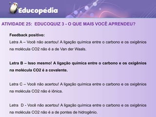 ATIVIDADE 25: EDUCOQUIZ 3 - O QUE MAIS VOCÊ APRENDEU?
Feedback positivo:
Letra A – Você não acertou! A ligação química entre o carbono e os oxigênios
na molécula CO2 não é a de Van der Waals.
Letra B – Isso mesmo! A ligação química entre o carbono e os oxigênios
na molécula CO2 é a covalente.
Letra C – Você não acertou! A ligação química entre o carbono e os oxigênios
na molécula CO2 não é iônica.
Letra D - Você não acertou! A ligação química entre o carbono e os oxigênios
na molécula CO2 não é a de pontes de hidrogênio.
 