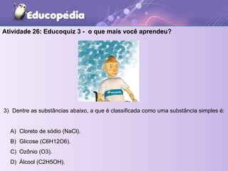 Atividade 26: Educoquiz 3 - o que mais você aprendeu?
3) Dentre as substâncias abaixo, a que é classificada como uma substância simples é:
A) Cloreto de sódio (NaCl).
B) Glicose (C6H12O6).
C) Ozônio (O3).
D) Álcool (C2H5OH).
 