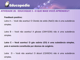 ATIVIDADE 26: EDUCOQUIZ 3 - O QUE MAIS VOCÊ APRENDEU?
Feedback positivo:
Letra A – Você não acertou! O Cloreto de sódio (NaCl) não é uma substância
simples.
Letra B – Você não acertou! A glicose (C6H12O6) não é uma substância
simples.
Letra C – Você acertou! O gás ozônio (O3) é uma substância simples,
pois é somente constituída por átomos de oxigênio.
Letra D – Você não acertou! O álcool (C2H5OH) não é uma substância
simples.
 