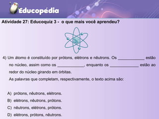 Atividade 27: Educoquiz 3 - o que mais você aprendeu?
4) Um átomo é constituído por prótons, elétrons e nêutrons. Os ____________ estão
no núcleo, assim como os ____________, enquanto os _____________ estão ao
redor do núcleo girando em órbitas.
As palavras que completam, respectivamente, o texto acima são:
A) prótons, nêutrons, elétrons.
B) elétrons, nêutrons, prótons.
C) nêutrons, elétrons, prótons.
D) elétrons, prótons, nêutrons.
 