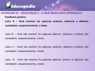 ATIVIDADE 27: EDUCOQUIZ 3 - O QUE MAIS VOCÊ APRENDEU?
Feedback positivo:
Letra A – Você acertou! As palavras prótons, nêutrons e elétrons
completam, respectivamente, o texto.
Letra B – Você não acertou! As palavras elétrons, nêutrons e prótons não
completam, respectivamente, o texto.
Letra C – Você não acertou! As palavras nêutrons, elétrons e prótons não
completam, respectivamente, o texto.
Letra D - Você não acertou! As palavras elétrons, prótons e nêutrons não
completam, respectivamente, o texto.
 