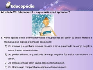 Atividade 28: Educoquiz 3 - o que mais você aprendeu?
5) Numa ligação iônica, ocorre a formação íons, podendo ser cátion ou ânion. Marque a
alternativa que explica a formação dos ânions:
A) Os átomos que ganham elétrons passam a ter a quantidade de carga negativa
maior, tornando-se um ânion.
B) Ao perder elétrons, a quantidade de carga negativa fica maior, tornando-se um
ânion.
C) As cargas elétricas ficam iguais, logo se tornam ânion.
D) Os átomos que compartilham elétrons se tornam ânions.
 