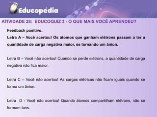 ATIVIDADE 28: EDUCOQUIZ 3 - O QUE MAIS VOCÊ APRENDEU?
Feedback positivo:
Letra A – Você acertou! Os átomos que ganham elétrons passam a ter a
quantidade de carga negativa maior, se tornando um ânion.
Letra B – Você não acertou! Quando se perde elétrons, a quantidade de carga
negativa não fica maior.
Letra C – Você não acertou! As cargas elétricas não ficam iguais quando se
forma um ânion.
Letra D - Você não acertou! Quando átomos compartilham elétrons, não se
formam íons.
 