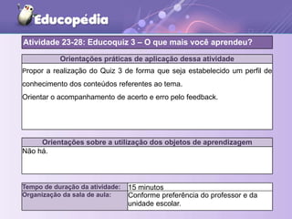 Orientações práticas de aplicação dessa atividade
Propor a realização do Quiz 3 de forma que seja estabelecido um perfil de
conhecimento dos conteúdos referentes ao tema.
Orientar o acompanhamento de acerto e erro pelo feedback.
Orientações sobre a utilização dos objetos de aprendizagem
Não há.
Atividade 23-28: Educoquiz 3 – O que mais você aprendeu?
Tempo de duração da atividade: 15 minutos
Organização da sala de aula: Conforme preferência do professor e da
unidade escolar.
 