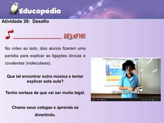 Atividade 29: Desafio
No vídeo ao lado, dois alunos fizeram uma
paródia para explicar as ligações iônicas e
covalentes (moleculares).
Que tal encontrar outra música e tentar
explicar esta aula?
Tenho certeza de que vai ser muito legal.
Chame seus colegas e aprenda se
divertindo.
 