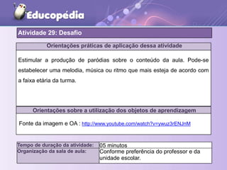 Orientações práticas de aplicação dessa atividade
Orientações sobre a utilização dos objetos de aprendizagem
Atividade 29: Desafio
Tempo de duração da atividade: 05 minutos
Organização da sala de aula: Conforme preferência do professor e da
unidade escolar.
Fonte da imagem e OA : http://www.youtube.com/watch?v=ywuz3rENJnM
Estimular a produção de paródias sobre o conteúdo da aula. Pode-se
estabelecer uma melodia, música ou ritmo que mais esteja de acordo com
a faixa etária da turma.
 