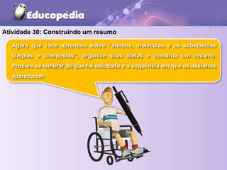 Atividade 30: Construindo um resumo
Agora que você aprendeu sobre “átomos, moléculas e as substâncias
simples e compostas”, organize suas ideias e construa um resumo.
Procure se lembrar do que foi estudado e a sequência em que os assuntos
apareceram.
 