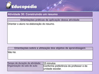 Orientações práticas de aplicação dessa atividade
Orientar o aluno na elaboração do resumo.
Orientações sobre a utilização dos objetos de aprendizagem
Não há.
Atividade 30: Construindo um resumo
Tempo de duração da atividade: 15 minutos
Organização da sala de aula: Conforme preferência do professor e da
unidade escolar.
 