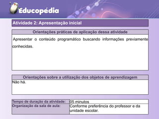 Orientações práticas de aplicação dessa atividade
Apresentar o conteúdo programático buscando informações previamente
conhecidas.
Orientações sobre a utilização dos objetos de aprendizagem
Não há.
Atividade 2: Apresentação inicial
Tempo de duração da atividade: 05 minutos
Organização da sala de aula: Conforme preferência do professor e da
unidade escolar.
 