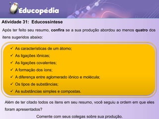 Após ter feito seu resumo, confira se a sua produção abordou ao menos quatro dos
itens sugeridos abaixo:
Além de ter citado todos os itens em seu resumo, você seguiu a ordem em que eles
foram apresentados?
Comente com seus colegas sobre sua produção.
Atividade 31: Educossíntese
 As características de um átomo;
 As ligações iônicas;
 As ligações covalentes;
 A formação dos íons;
 A diferença entre aglomerado iônico e molécula;
 Os tipos de substâncias;
 As substâncias simples e compostas.
 